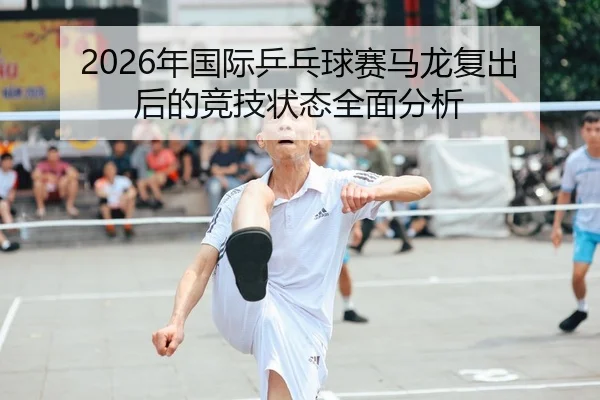 2026年国际乒乓球赛马龙复出后的竞技状态全面分析